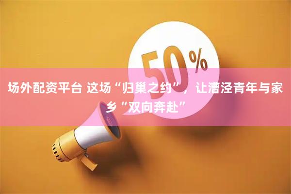 场外配资平台 这场“归巢之约”，让漕泾青年与家乡“双向奔赴”