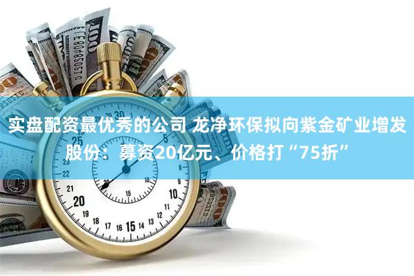 实盘配资最优秀的公司 龙净环保拟向紫金矿业增发股份:募资20亿元、价格打“75折”