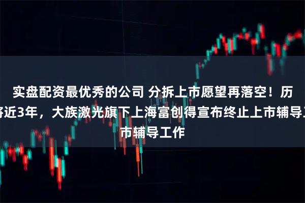 实盘配资最优秀的公司 分拆上市愿望再落空!历时将近3年,大族激光旗下上海富创得宣布终止上市辅导工作