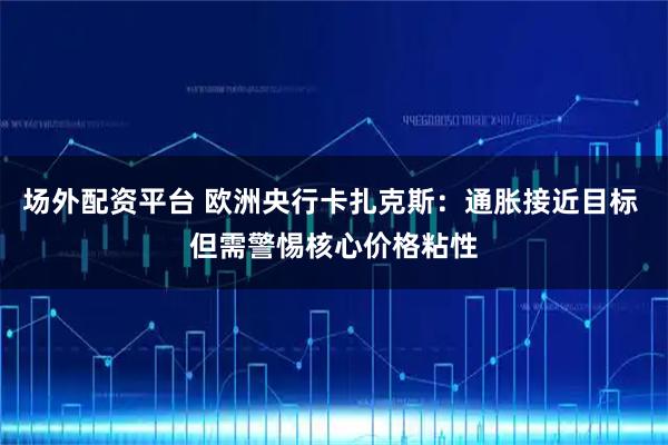 场外配资平台 欧洲央行卡扎克斯：通胀接近目标 但需警惕核心价格粘性