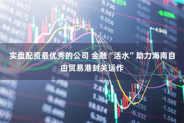 实盘配资最优秀的公司 金融“活水”助力海南自由贸易港封关运作