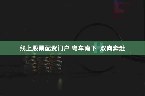 线上股票配资门户 粤车南下  双向奔赴