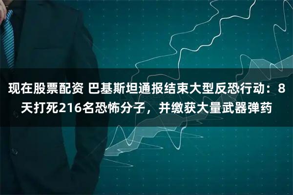现在股票配资 巴基斯坦通报结束大型反恐行动：8天打死216名恐怖分子，并缴获大量武器弹药