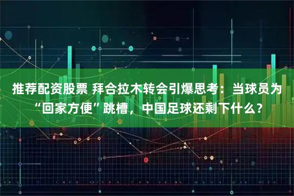 推荐配资股票 拜合拉木转会引爆思考:当球员为“回家方便”跳槽,中国足球还剩下什么?
