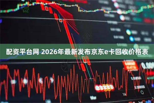 配资平台网 2026年最新发布京东e卡回收价格表