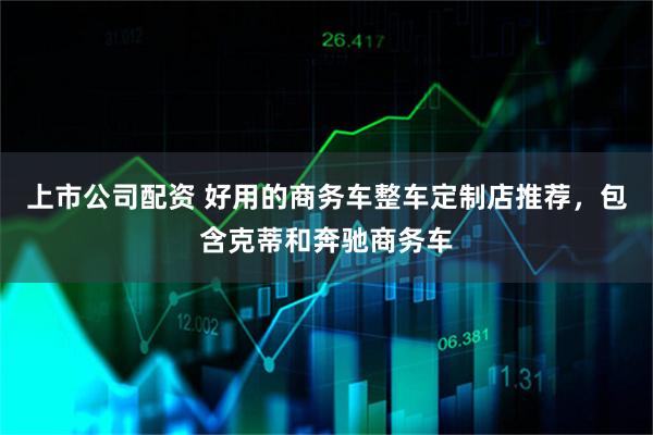 上市公司配资 好用的商务车整车定制店推荐，包含克蒂和奔驰商务车