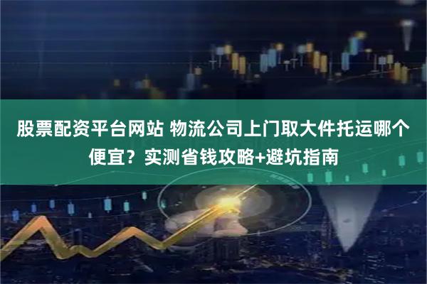股票配资平台网站 物流公司上门取大件托运哪个便宜?实测省钱攻略+避坑指南