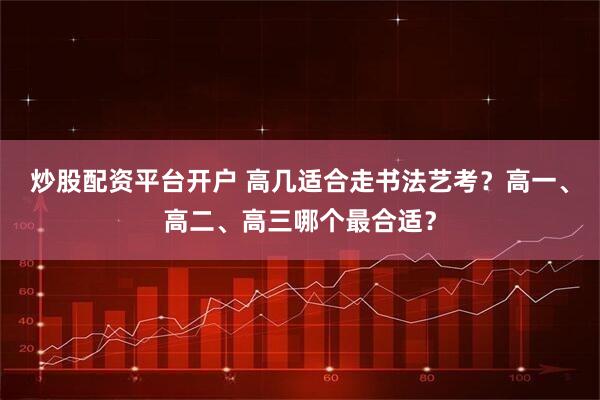 炒股配资平台开户 高几适合走书法艺考?高一、高二、高三哪个最合适?