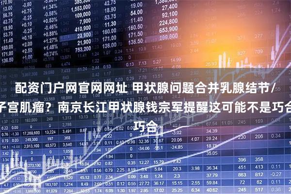 配资门户网官网网址 甲状腺问题合并乳腺结节/子宫肌瘤?南京长江甲状腺钱宗军提醒这可能不是巧合