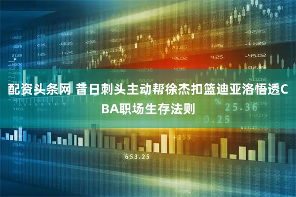配资头条网 昔日刺头主动帮徐杰扣篮迪亚洛悟透CBA职场生存法则