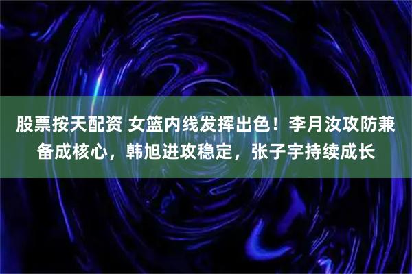 股票按天配资 女篮内线发挥出色！李月汝攻防兼备成核心，韩旭进攻稳定，张子宇持续成长