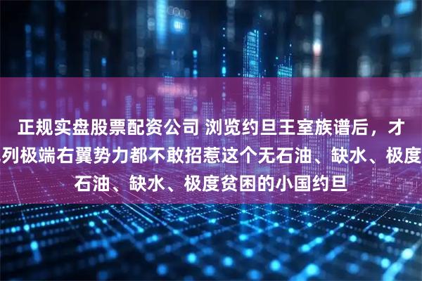 正规实盘股票配资公司 浏览约旦王室族谱后，才明白为何连以色列极端右翼势力都不敢招惹这个无石油、缺水、极度贫困的小国约旦