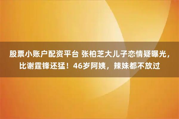 股票小账户配资平台 张柏芝大儿子恋情疑曝光，比谢霆锋还猛！46岁阿姨，辣妹都不放过