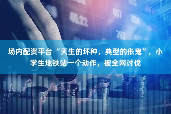 场内配资平台 “天生的坏种,典型的伥鬼”,小学生地铁站一个动作,被全网讨伐