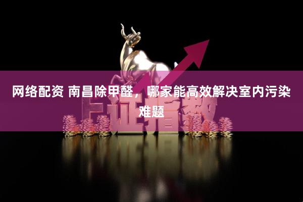 网络配资 南昌除甲醛，哪家能高效解决室内污染难题
