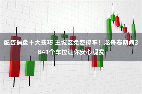 配资操盘十大技巧 主城区免费停车！龙舟赛期间3841个车位让你安心观赛