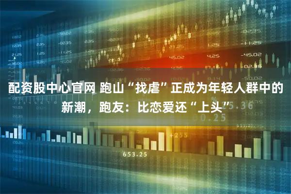 配资股中心官网 跑山“找虐”正成为年轻人群中的新潮，跑友：比恋爱还“上头”