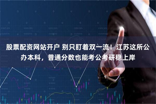 股票配资网站开户 别只盯着双一流！江苏这所公办本科，普通分数也能考公考研稳上岸