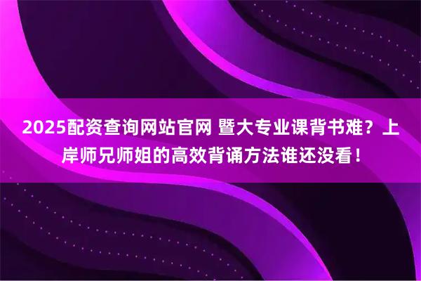 2025配资查询网站官网 暨大专业课背书难？上岸师兄师姐的高效背诵方法谁还没看！