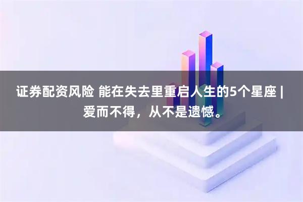 证券配资风险 能在失去里重启人生的5个星座 | 爱而不得，从不是遗憾。