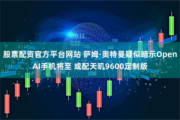 股票配资官方平台网站 萨姆·奥特曼疑似暗示OpenAI手机将至 或配天玑9600定制版