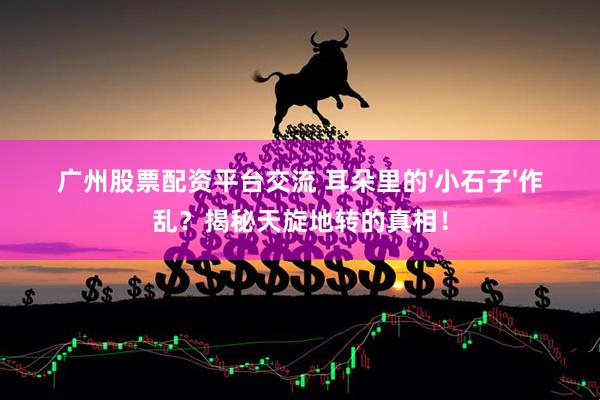 广州股票配资平台交流 耳朵里的'小石子'作乱？揭秘天旋地转的真相！