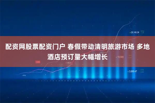 配资网股票配资门户 春假带动清明旅游市场 多地酒店预订量大幅增长