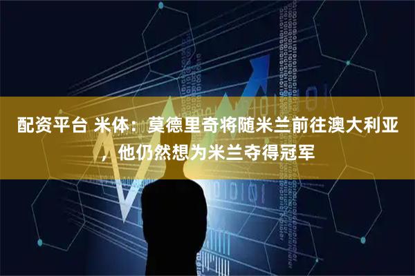 配资平台 米体：莫德里奇将随米兰前往澳大利亚，他仍然想为米兰夺得冠军